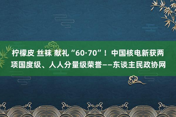 柠檬皮 丝袜 献礼“60·70”！中国核电新获两项国度级、人人分量级荣誉——东谈主民政协网