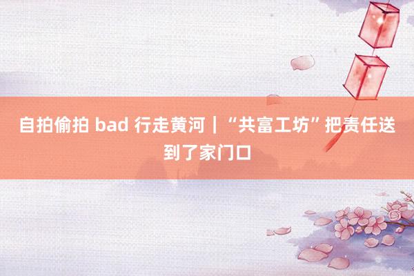 自拍偷拍 bad 行走黄河｜“共富工坊”把责任送到了家门口