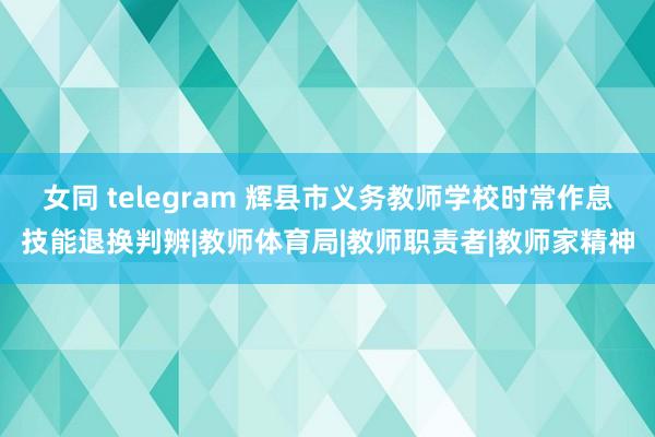 女同 telegram 辉县市义务教师学校时常作息技能退换判辨|教师体育局|教师职责者|教师家精神