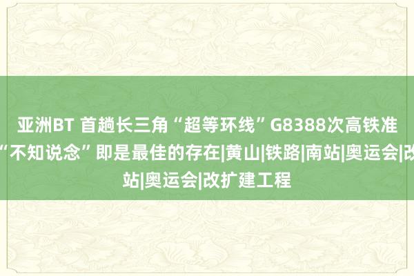 亚洲BT 首趟长三角“超等环线”G8388次高铁准点抵沪，“不知说念”即是最佳的存在|黄山|铁路|南站|奥运会|改扩建工程