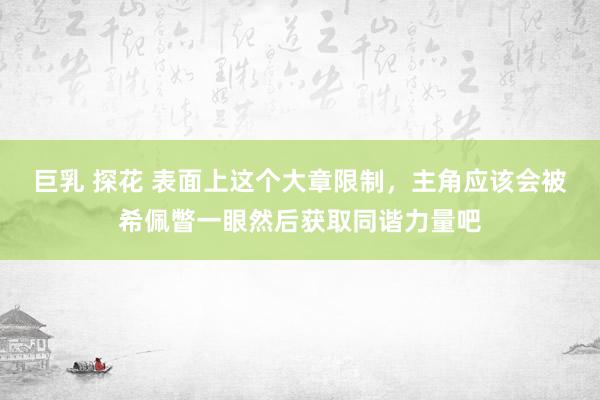 巨乳 探花 表面上这个大章限制，主角应该会被希佩瞥一眼然后获取同谐力量吧