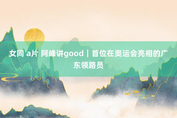 女同 a片 阿峰讲good｜首位在奥运会亮相的广东领路员