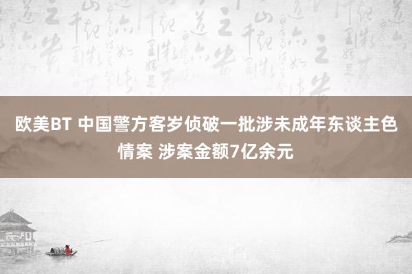 欧美BT 中国警方客岁侦破一批涉未成年东谈主色情案 涉案金额7亿余元