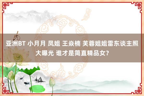 亚洲BT 小月月 凤姐 王焱楠 芙蓉姐姐雷东谈主照大曝光 谁才是简直精品女？