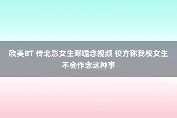 欧美BT 传北影女生曝瞻念视频 校方称我校女生不会作念这种事