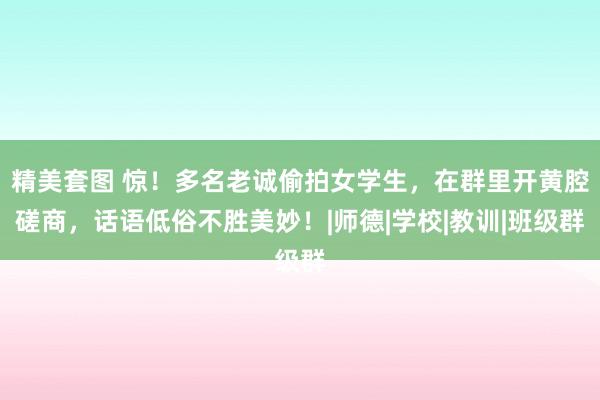 精美套图 惊！多名老诚偷拍女学生，在群里开黄腔磋商，话语低俗不胜美妙！|师德|学校|教训|班级群