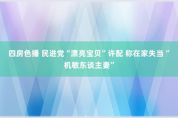 四房色播 民进党“漂亮宝贝”许配 称在家失当“机敏东谈主妻”