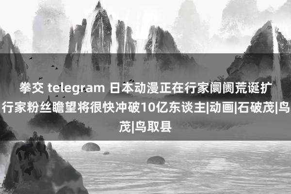 拳交 telegram 日本动漫正在行家阛阓荒诞扩展，行家粉丝瞻望将很快冲破10亿东谈主|动画|石破茂|鸟取县