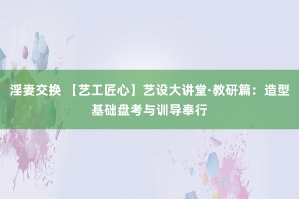 淫妻交换 【艺工匠心】艺设大讲堂·教研篇：造型基础盘考与训导奉行