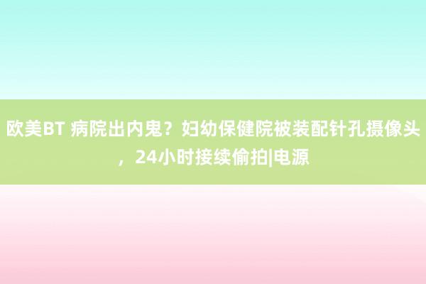 欧美BT 病院出内鬼？妇幼保健院被装配针孔摄像头，24小时接续偷拍|电源