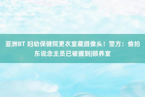 亚洲BT 妇幼保健院更衣室藏摄像头！警方：偷拍东说念主员已被握到|颐养室