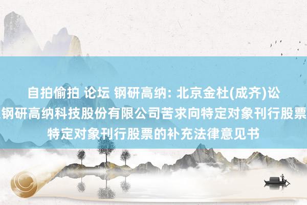 自拍偷拍 论坛 钢研高纳: 北京金杜(成齐)讼师事务所对于北京钢研高纳科技股份有限公司苦求向特定对象刊行股票的补充法律意见书