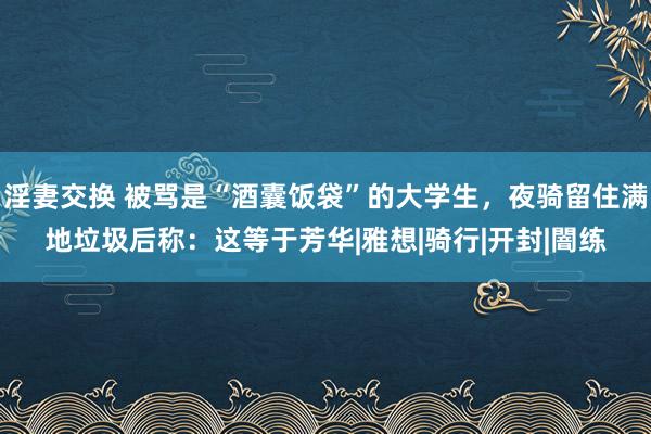 淫妻交换 被骂是“酒囊饭袋”的大学生，夜骑留住满地垃圾后称：这等于芳华|雅想|骑行|开封|闇练