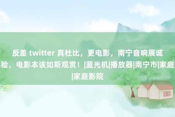 反差 twitter 真杜比，更电影，南宁音响展诚邀体验，电影本该如斯观赏！|蓝光机|播放器|南宁市|家庭影院