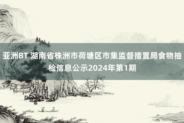 亚洲BT 湖南省株洲市荷塘区市集监督措置局食物抽检信息公示2024年第1期