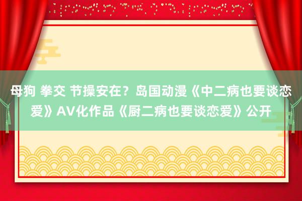 母狗 拳交 节操安在？岛国动漫《中二病也要谈恋爱》AV化作品《厨二病也要谈恋爱》公开