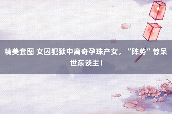 精美套图 女囚犯狱中离奇孕珠产女，“阵势”惊呆世东谈主！