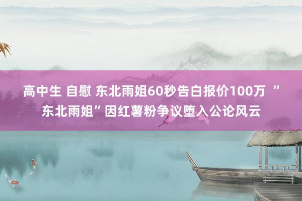 高中生 自慰 东北雨姐60秒告白报价100万 “东北雨姐”因红薯粉争议堕入公论风云