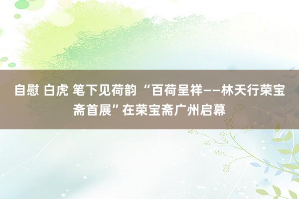 自慰 白虎 笔下见荷韵 “百荷呈祥——林天行荣宝斋首展”在荣宝斋广州启幕