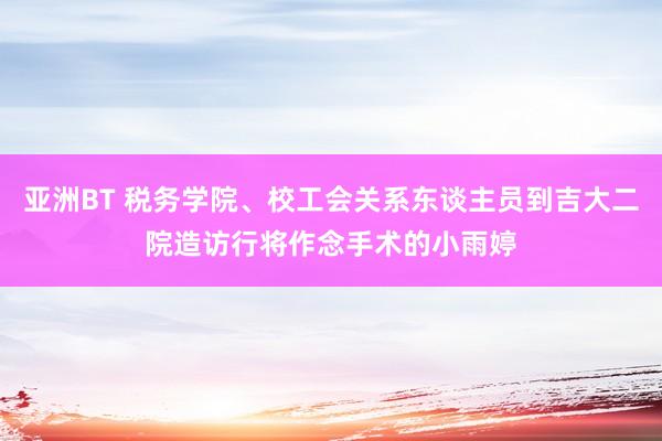 亚洲BT 税务学院、校工会关系东谈主员到吉大二院造访行将作念手术的小雨婷