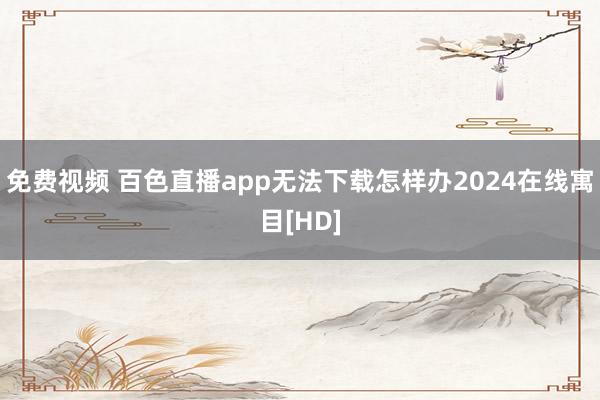 免费视频 百色直播app无法下载怎样办2024在线寓目[HD]