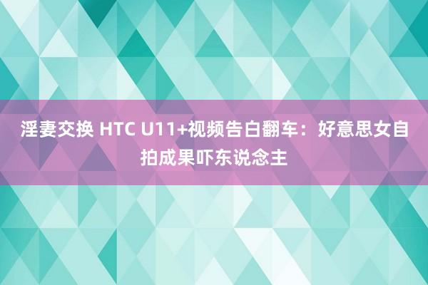 淫妻交换 HTC U11+视频告白翻车：好意思女自拍成果吓东说念主