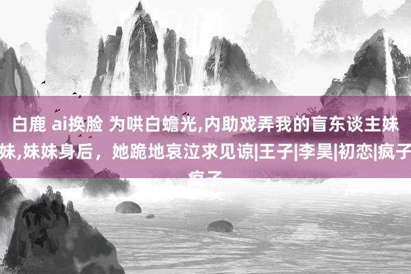 白鹿 ai换脸 为哄白蟾光，内助戏弄我的盲东谈主妹妹，妹妹身后，她跪地哀泣求见谅|王子|李昊|初恋|疯子