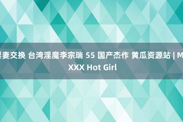 淫妻交换 台湾淫魔李宗瑞 55 国产杰作 黄瓜资源站 | My XXX Hot Girl