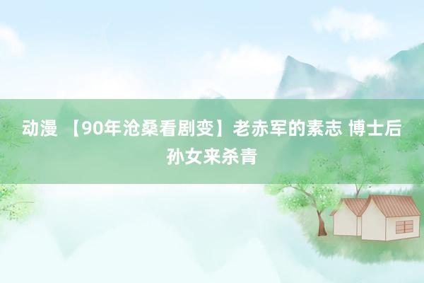 动漫 【90年沧桑看剧变】老赤军的素志 博士后孙女来杀青