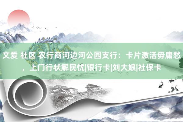 文爱 社区 农行商河边河公园支行：卡片激活毋庸愁，上门行状解民忧|银行卡|刘大娘|社保卡