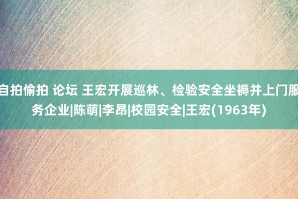 自拍偷拍 论坛 王宏开展巡林、检验安全坐褥并上门服务企业|陈萌|李昂|校园安全|王宏(1963年)