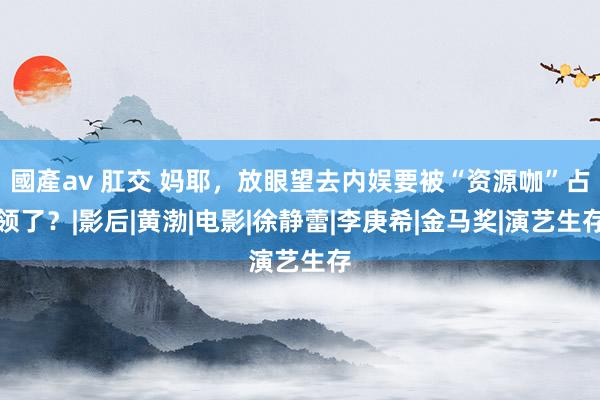 國產av 肛交 妈耶，放眼望去内娱要被“资源咖”占领了？|影后|黄渤|电影|徐静蕾|李庚希|金马奖|演艺生存