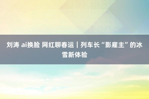 刘涛 ai换脸 网红聊春运|列车长“影雇主”的冰雪新体验