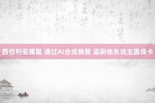 西伯利亚属鼠 通过AI合成换脸 盗刷他东谈主医保卡